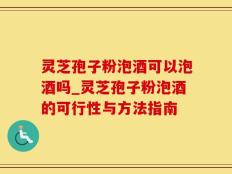 灵芝孢子粉泡酒可以泡酒吗_灵芝孢子粉泡酒的可行性与方法指南
