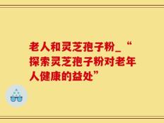 老人和灵芝孢子粉_“探索灵芝孢子粉对老年人健康的益处”
