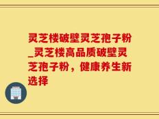 灵芝楼破壁灵芝孢子粉_灵芝楼高品质破壁灵芝孢子粉，健康养生新选择