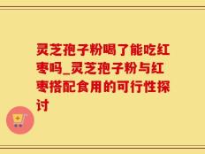 灵芝孢子粉喝了能吃红枣吗_灵芝孢子粉与红枣搭配食用的可行性探讨
