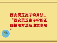 西安灵芝孢子粉用法_“西安灵芝孢子粉的正确使用方法及注意事项”