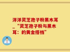 洋洋灵芝孢子粉黑木耳_“灵芝孢子粉与黑木耳：的黄金搭档”
