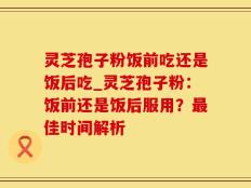 灵芝孢子粉饭前吃还是饭后吃_灵芝孢子粉：饭前还是饭后服用？最佳时间解析