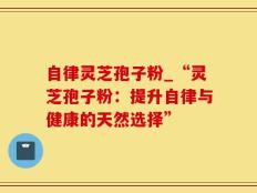 自律灵芝孢子粉_“灵芝孢子粉：提升自律与健康的天然选择”
