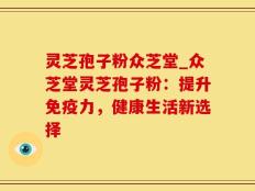 灵芝孢子粉众芝堂_众芝堂灵芝孢子粉：提升免疫力，健康生活新选择
