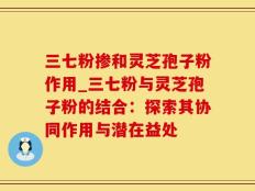 三七粉掺和灵芝孢子粉作用_三七粉与灵芝孢子粉的结合：探索其协同作用与潜在益处