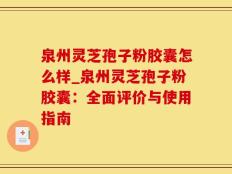 泉州灵芝孢子粉胶囊怎么样_泉州灵芝孢子粉胶囊：全面评价与使用指南