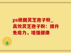 ps修图灵芝孢子粉_高效灵芝孢子粉：提升免疫力，增强健康