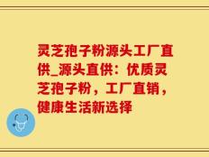 灵芝孢子粉源头工厂直供_源头直供：优质灵芝孢子粉，工厂直销，健康生活新选择