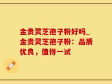 金贵灵芝孢子粉好吗_金贵灵芝孢子粉：品质优良，值得一试