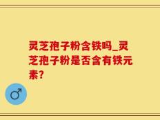 灵芝孢子粉含铁吗_灵芝孢子粉是否含有铁元素？