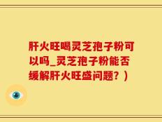 肝火旺喝灵芝孢子粉可以吗_灵芝孢子粉能否缓解肝火旺盛问题？)