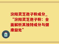 汾阳灵芝孢子粉成分_“汾阳灵芝孢子粉：全面解析其独特成分与健康益处”