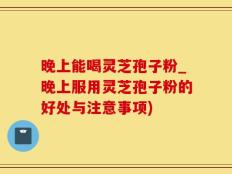 晚上能喝灵芝孢子粉_晚上服用灵芝孢子粉的好处与注意事项)