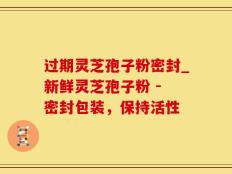过期灵芝孢子粉密封_新鲜灵芝孢子粉 - 密封包装，保持活性