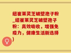 纽崔莱灵芝破壁孢子粉_纽崔莱灵芝破壁孢子粉：高效吸收，增强免疫力，健康生活新选择)