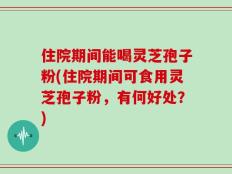 住院期间能喝灵芝孢子粉(住院期间可食用灵芝孢子粉，有何好处？)
