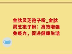 金肽灵芝孢子粉_金肽灵芝孢子粉：高效增强免疫力，促进健康生活