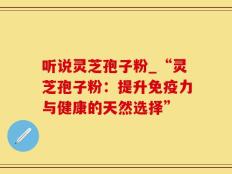 听说灵芝孢子粉_“灵芝孢子粉：提升免疫力与健康的天然选择”