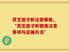 灵芝孢子粉注意那些_“灵芝孢子粉使用注意事项与正确方法”