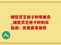 破壁灵芝孢子粉哪里卖_破壁灵芝孢子粉购买指南：优质商家推荐