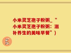 小米灵芝孢子粉粥_“小米灵芝孢子粉粥：滋补养生的美味早餐”)