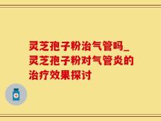 灵芝孢子粉治气管吗_灵芝孢子粉对气管炎的治疗效果探讨