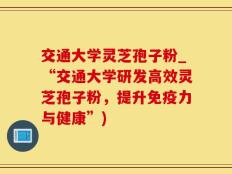 交通大学灵芝孢子粉_“交通大学研发高效灵芝孢子粉，提升免疫力与健康”)
