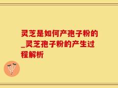 灵芝是如何产孢子粉的_灵芝孢子粉的产生过程解析