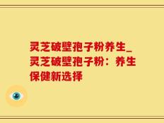 灵芝破壁孢子粉养生_灵芝破壁孢子粉：养生保健新选择