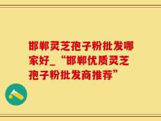邯郸灵芝孢子粉批发哪家好_“邯郸优质灵芝孢子粉批发商推荐”