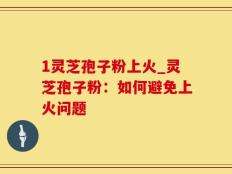 1灵芝孢子粉上火_灵芝孢子粉：如何避免上火问题