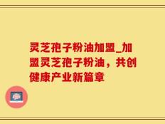 灵芝孢子粉油加盟_加盟灵芝孢子粉油，共创健康产业新篇章