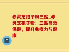 赤灵芝孢子粉三贴_赤灵芝孢子粉：三贴高效保健，提升免疫力与健康