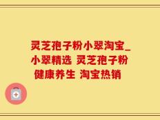 灵芝孢子粉小翠淘宝_小翠精选 灵芝孢子粉 健康养生 淘宝热销