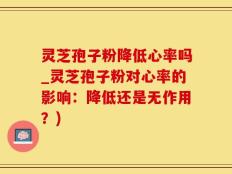 灵芝孢子粉降低心率吗_灵芝孢子粉对心率的影响：降低还是无作用？)