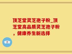 顶芝堂灵芝孢子粉_顶芝堂高品质灵芝孢子粉，健康养生新选择