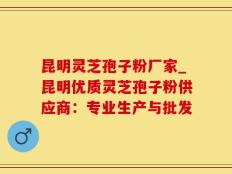 昆明灵芝孢子粉厂家_昆明优质灵芝孢子粉供应商：专业生产与批发