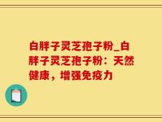 白胖子灵芝孢子粉_白胖子灵芝孢子粉：天然健康，增强免疫力