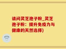 请问灵芝孢子粉_灵芝孢子粉：提升免疫力与健康的天然选择)