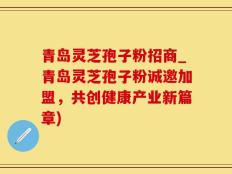 青岛灵芝孢子粉招商_青岛灵芝孢子粉诚邀加盟，共创健康产业新篇章)