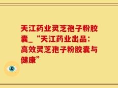 天江药业灵芝孢子粉胶囊_“天江药业出品：高效灵芝孢子粉胶囊与健康”