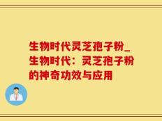 生物时代灵芝孢子粉_生物时代：灵芝孢子粉的神奇功效与应用
