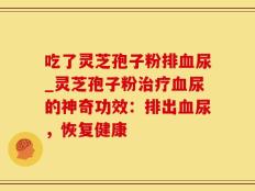 吃了灵芝孢子粉排血尿_灵芝孢子粉治疗血尿的神奇功效：排出血尿，恢复健康