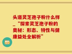 头道灵芝孢子粉什么样_“探索灵芝孢子粉的奥秘：形态、特性与健康益处全解析”
