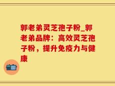 郭老弟灵芝孢子粉_郭老弟品牌：高效灵芝孢子粉，提升免疫力与健康