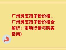 广州灵芝孢子粉价格_广州灵芝孢子粉价格全解析：市场行情与购买指南)