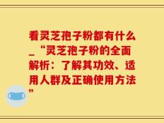 看灵芝孢子粉都有什么_“灵芝孢子粉的全面解析：了解其功效、适用人群及正确使用方法”