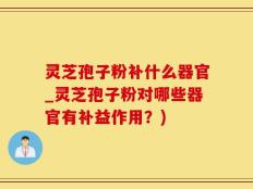 灵芝孢子粉补什么器官_灵芝孢子粉对哪些器官有补益作用？)