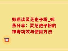 郑燕谈灵芝孢子粉_郑燕分享：灵芝孢子粉的神奇功效与使用方法